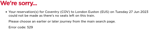       Your reservation(s) for Coventry (COV) to London Euston (EUS) on Tuesday 27 Jun 2023 could not be made as there's no seats left on this train.      Please choose an earlier or later journey from the main search page.      Error code: 529