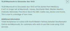 15:28 Weymouth to Gloucester due 19:03 15:28 Weymouth to Gloucester due 19:03 will be started from Westbury. It will no longer call at Weymouth, Upwey, Dorchester West, Maiden Newton, Chetnole, Yetminster, Thornford, Yeovil Pen Mill, Castle Cary, Bruton and Frome. This is due to a shortage of train crew. Additional Information Ticket Acceptance is in place with South Western Railway between Southampton Central and Weymouth, for customers who wish to use that route using 1FXX services.