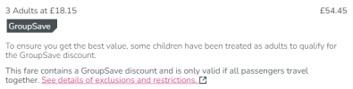 3 Adults at £18.15£18.15 GroupSave£54.45£54.45 To ensure you get the best value, some children have been treated as adults to qualify for the GroupSave discount. This fare contains a GroupSave discount and is only valid if all passengers travel together. See details of exclusions and restrictions. 