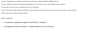 If you're changing your ticket(s) you'll need to share your original and new tickets with us.  If you're claiming a refund or eVoucher exchange you only need to share your original tickets with us.  You can do this online or by sending them to us in the post.  If you have paper tickets please remember to not send the new tickets, we only need to see an image or copy of these.  Please select your preferred option below. 