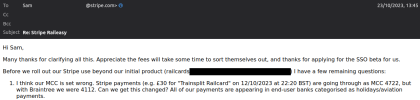 Before we roll out our Stripe use beyond our initial product (railcards ;;;;;;;;;;;;;;) I have a few remaining questions: I think our MCC is set wrong. Stripe payments (e.g. £30 for Trainsplit Railcard on 12/10/2023 at 22:20 BST) are going through as MCC 4722, but with Braintree we were 4112. Can we get this changed? All of our payments are appearing in end-user banks categorised as holidays/aviation payments. 